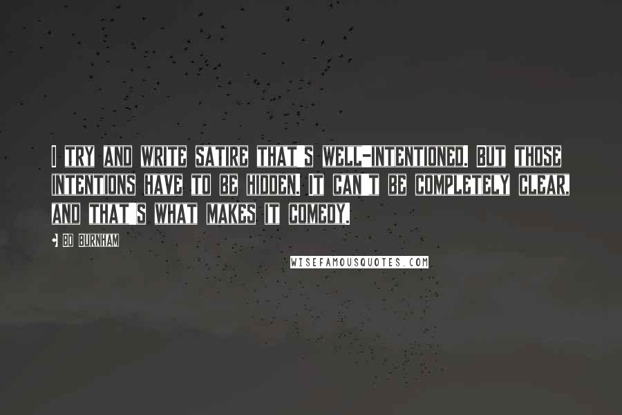 Bo Burnham Quotes: I try and write satire that's well-intentioned. But those intentions have to be hidden. It can't be completely clear, and that's what makes it comedy.
