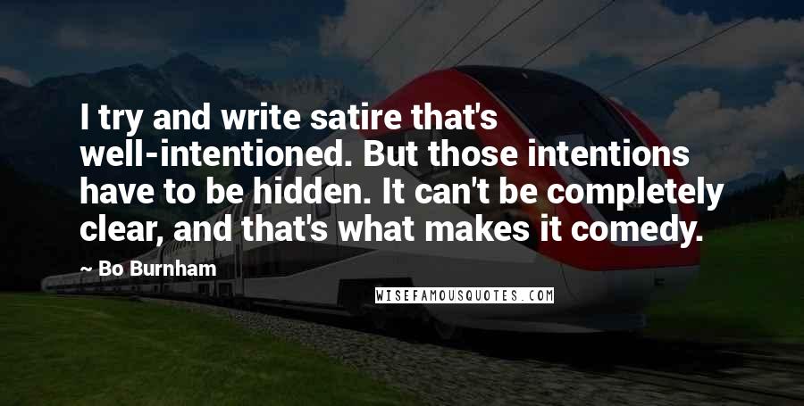 Bo Burnham Quotes: I try and write satire that's well-intentioned. But those intentions have to be hidden. It can't be completely clear, and that's what makes it comedy.