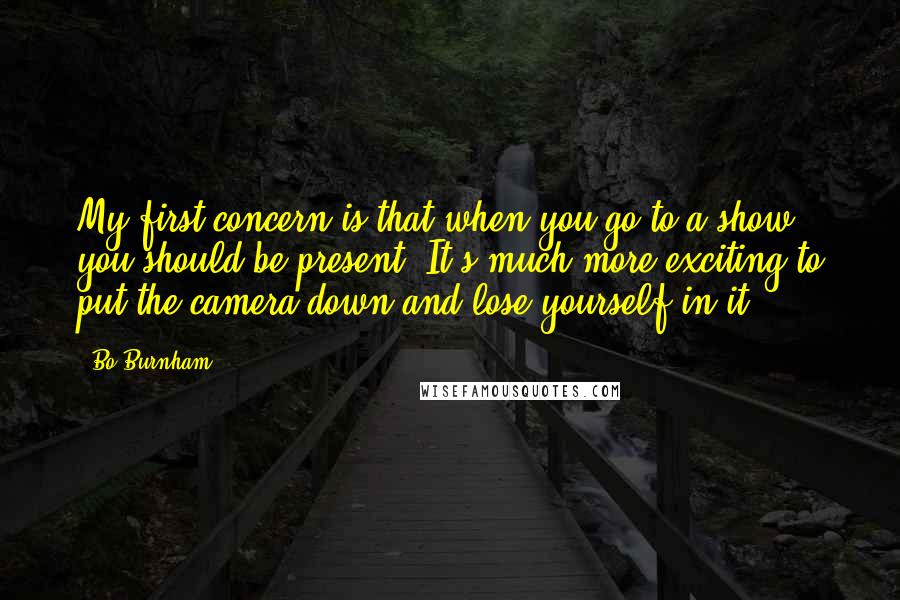 Bo Burnham Quotes: My first concern is that when you go to a show, you should be present. It's much more exciting to put the camera down and lose yourself in it.
