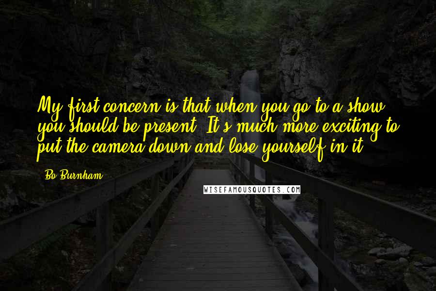 Bo Burnham Quotes: My first concern is that when you go to a show, you should be present. It's much more exciting to put the camera down and lose yourself in it.