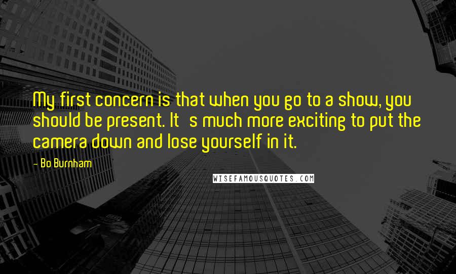 Bo Burnham Quotes: My first concern is that when you go to a show, you should be present. It's much more exciting to put the camera down and lose yourself in it.