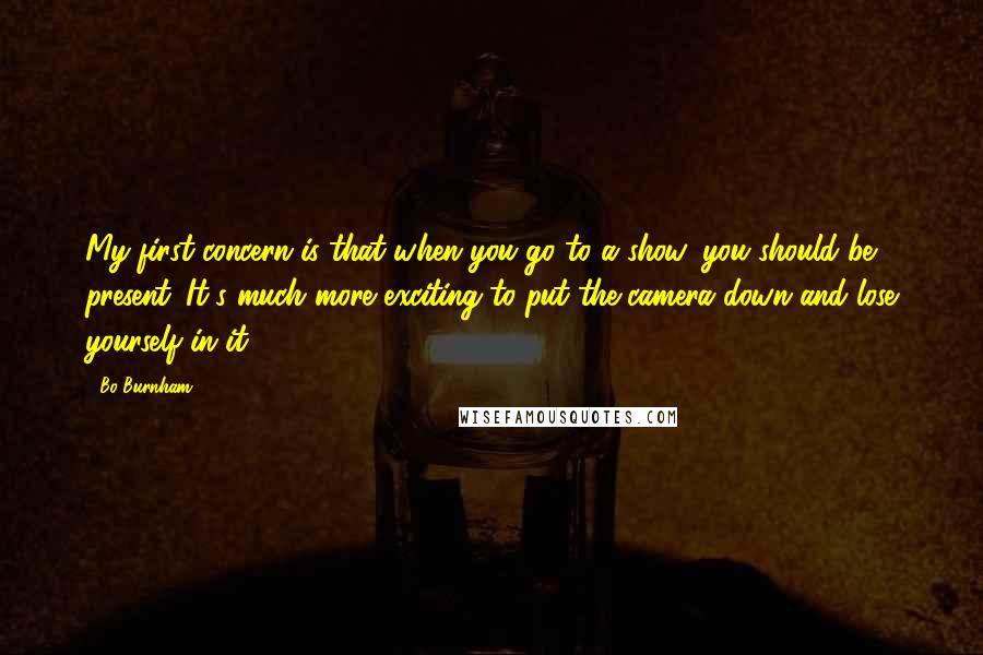 Bo Burnham Quotes: My first concern is that when you go to a show, you should be present. It's much more exciting to put the camera down and lose yourself in it.