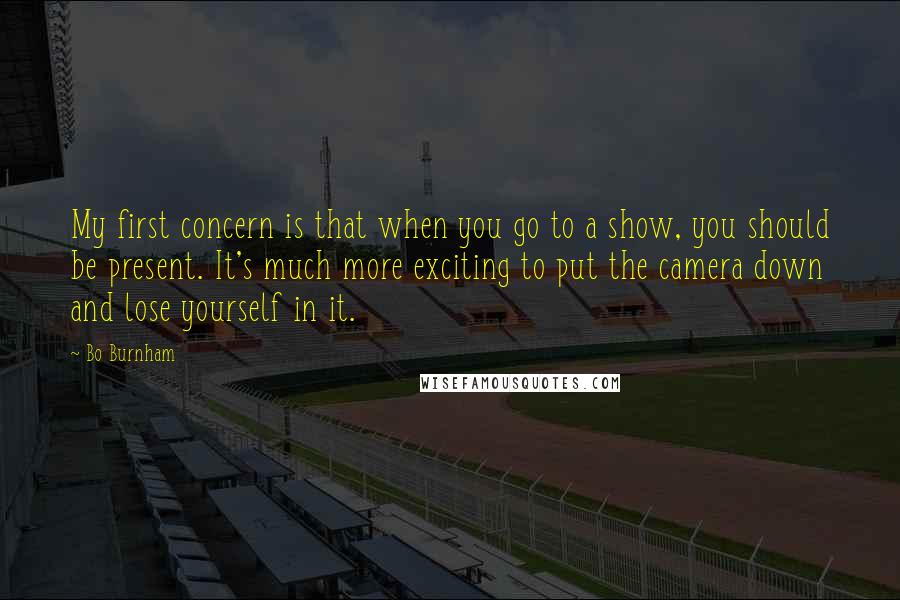 Bo Burnham Quotes: My first concern is that when you go to a show, you should be present. It's much more exciting to put the camera down and lose yourself in it.