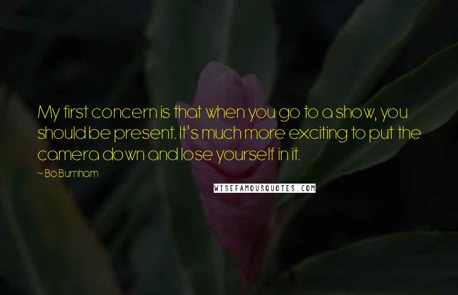 Bo Burnham Quotes: My first concern is that when you go to a show, you should be present. It's much more exciting to put the camera down and lose yourself in it.