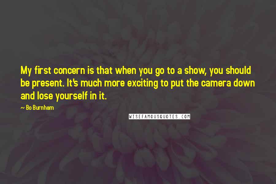 Bo Burnham Quotes: My first concern is that when you go to a show, you should be present. It's much more exciting to put the camera down and lose yourself in it.