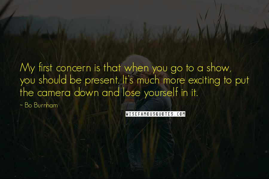 Bo Burnham Quotes: My first concern is that when you go to a show, you should be present. It's much more exciting to put the camera down and lose yourself in it.