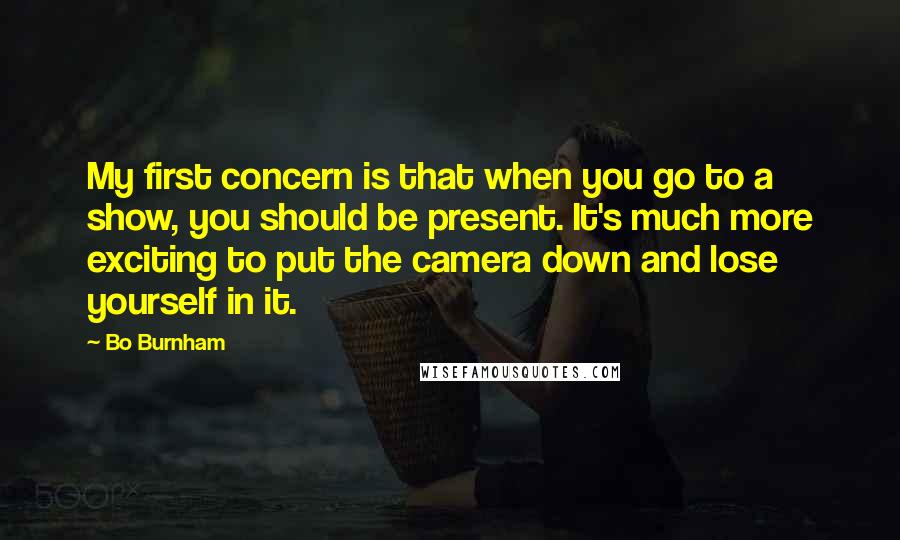 Bo Burnham Quotes: My first concern is that when you go to a show, you should be present. It's much more exciting to put the camera down and lose yourself in it.