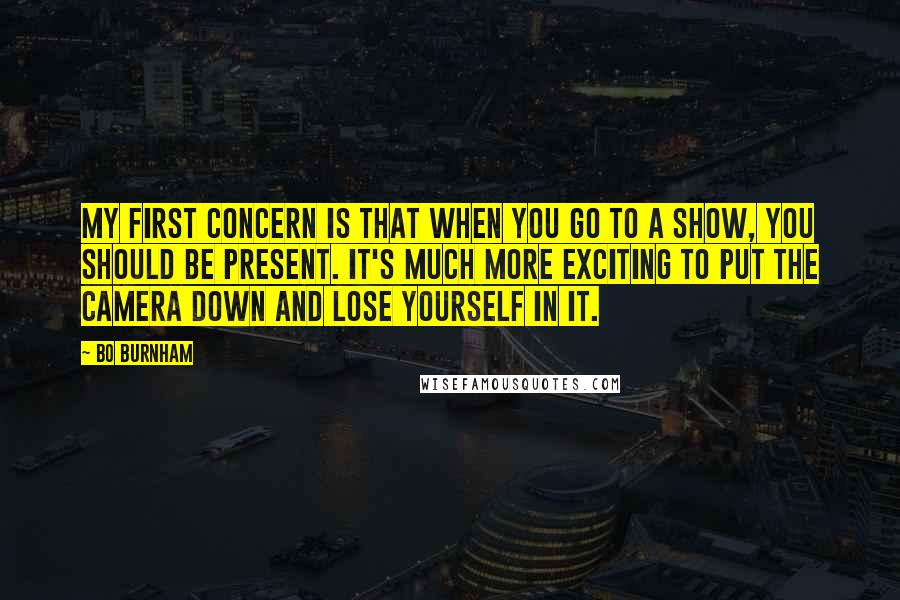 Bo Burnham Quotes: My first concern is that when you go to a show, you should be present. It's much more exciting to put the camera down and lose yourself in it.