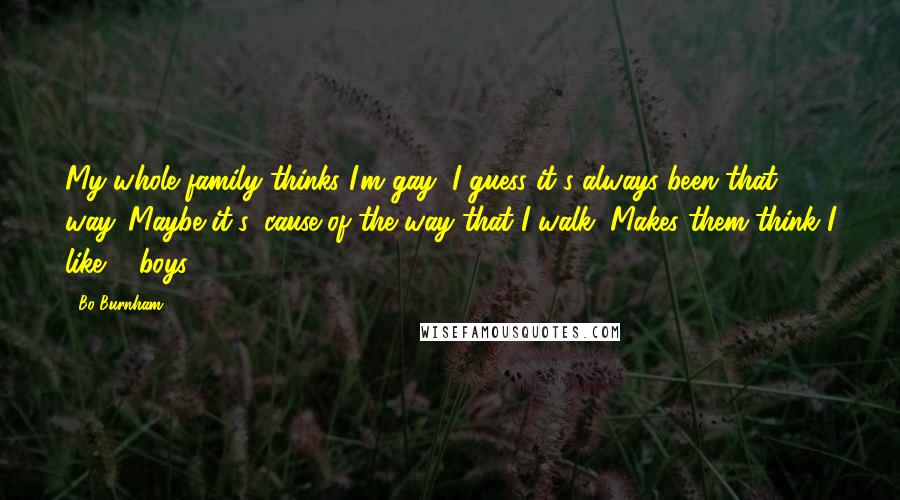 Bo Burnham Quotes: My whole family thinks I'm gay, I guess it's always been that way. Maybe it's 'cause of the way that I walk, Makes them think I like ... boys.
