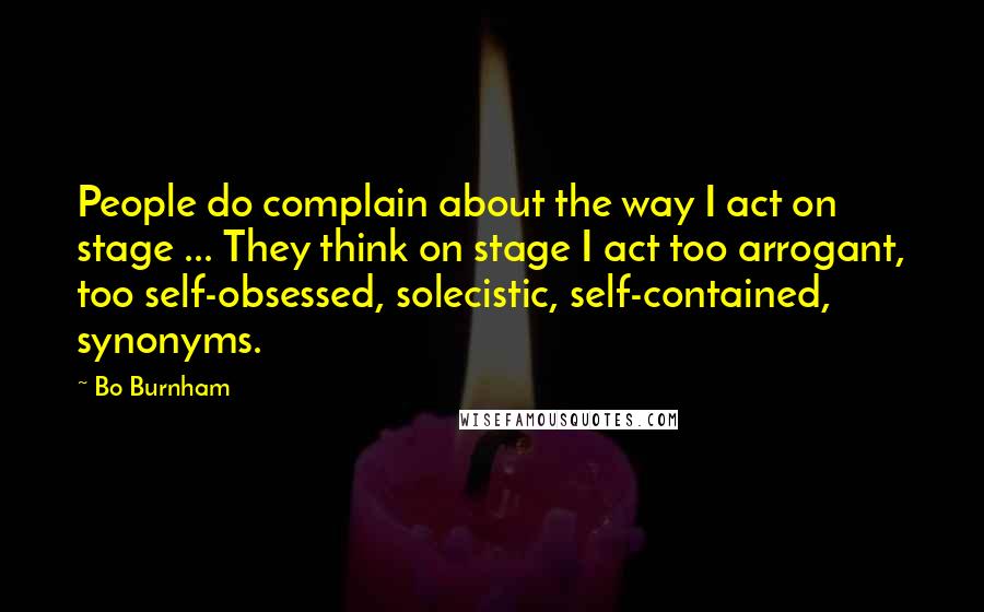 Bo Burnham Quotes: People do complain about the way I act on stage ... They think on stage I act too arrogant, too self-obsessed, solecistic, self-contained, synonyms.