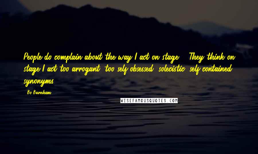 Bo Burnham Quotes: People do complain about the way I act on stage ... They think on stage I act too arrogant, too self-obsessed, solecistic, self-contained, synonyms.