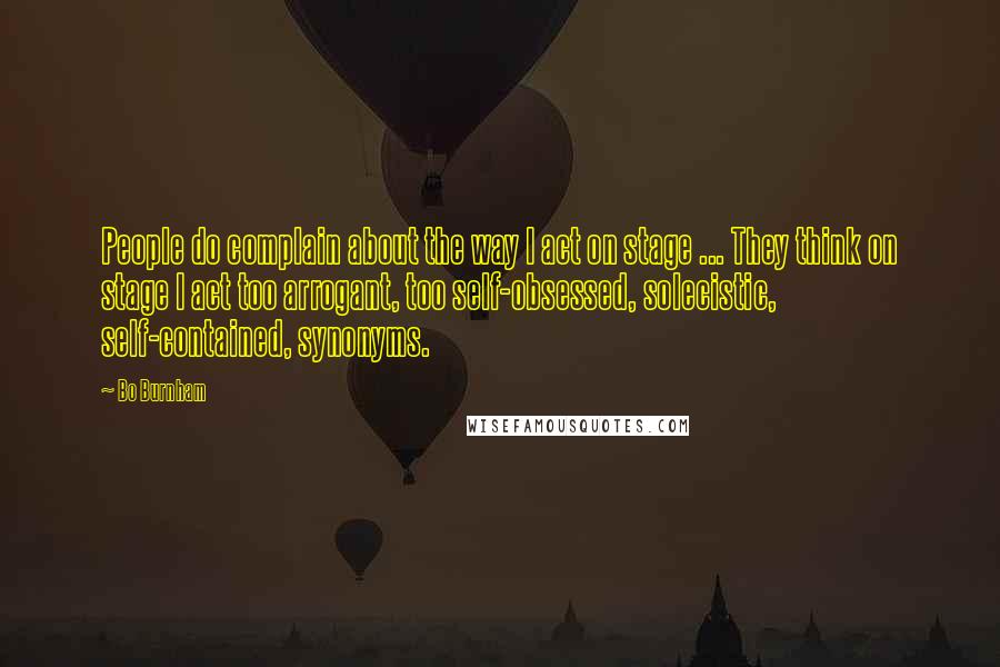 Bo Burnham Quotes: People do complain about the way I act on stage ... They think on stage I act too arrogant, too self-obsessed, solecistic, self-contained, synonyms.