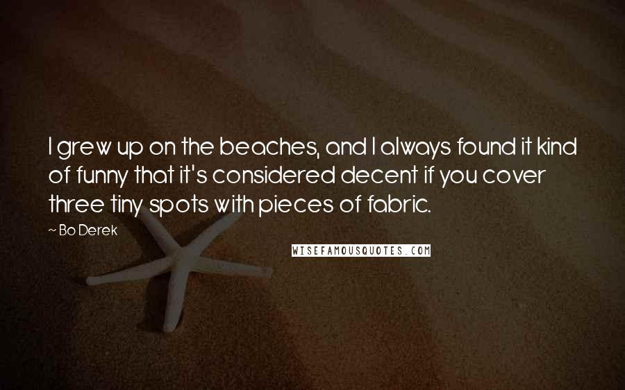 Bo Derek Quotes: I grew up on the beaches, and I always found it kind of funny that it's considered decent if you cover three tiny spots with pieces of fabric.