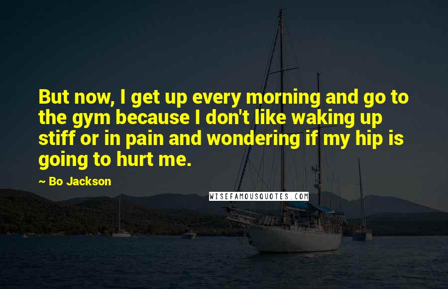 Bo Jackson Quotes: But now, I get up every morning and go to the gym because I don't like waking up stiff or in pain and wondering if my hip is going to hurt me.