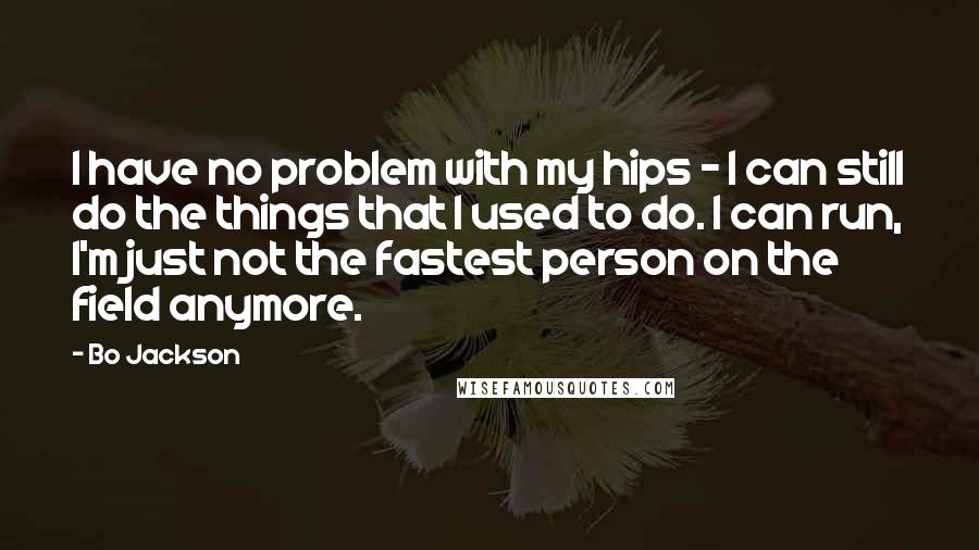 Bo Jackson Quotes: I have no problem with my hips - I can still do the things that I used to do. I can run, I'm just not the fastest person on the field anymore.