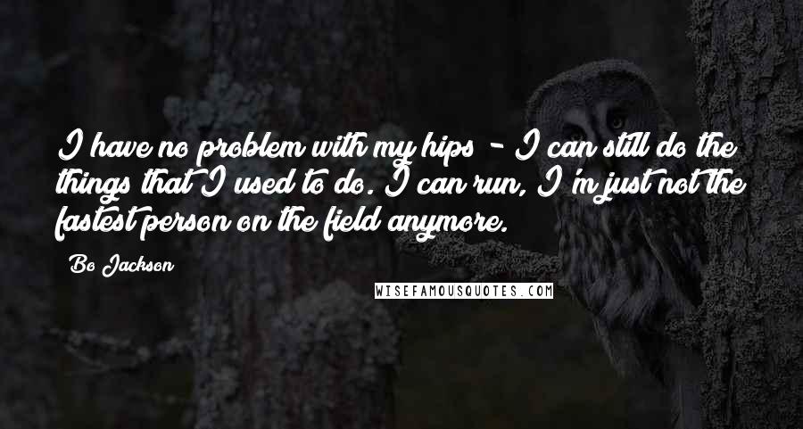 Bo Jackson Quotes: I have no problem with my hips - I can still do the things that I used to do. I can run, I'm just not the fastest person on the field anymore.