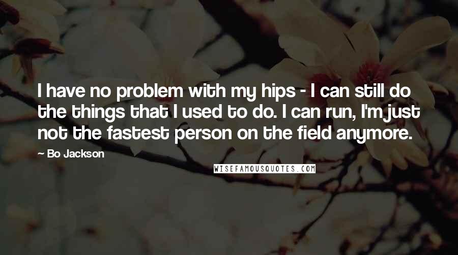 Bo Jackson Quotes: I have no problem with my hips - I can still do the things that I used to do. I can run, I'm just not the fastest person on the field anymore.