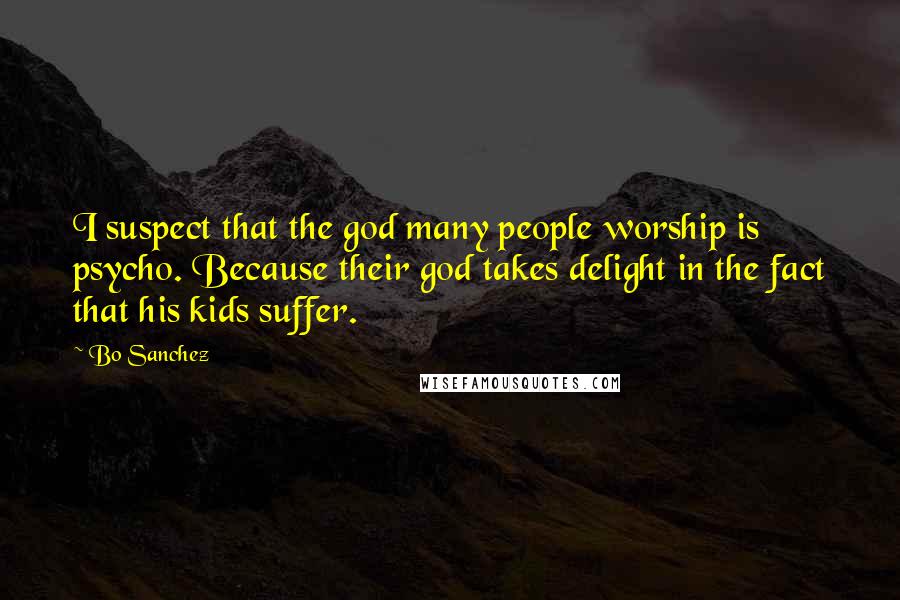 Bo Sanchez Quotes: I suspect that the god many people worship is psycho. Because their god takes delight in the fact that his kids suffer.