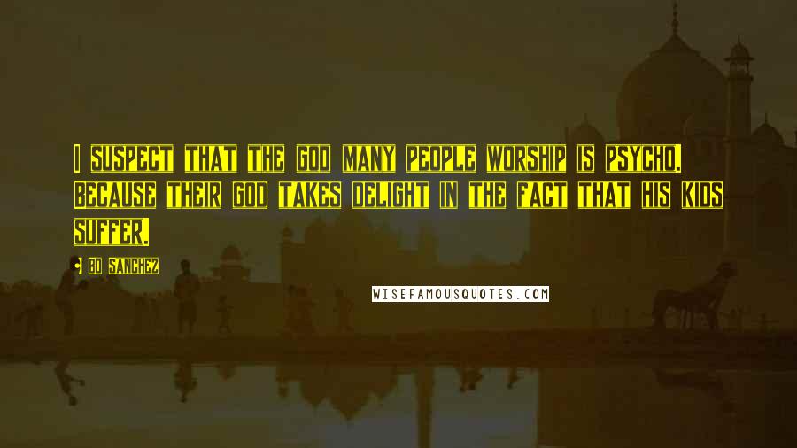 Bo Sanchez Quotes: I suspect that the god many people worship is psycho. Because their god takes delight in the fact that his kids suffer.