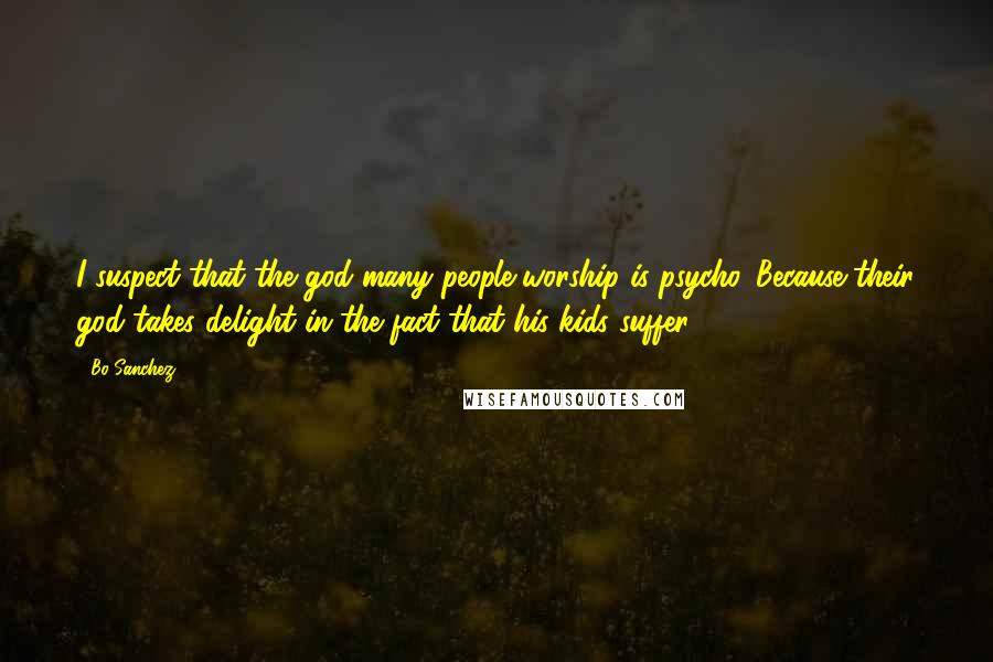 Bo Sanchez Quotes: I suspect that the god many people worship is psycho. Because their god takes delight in the fact that his kids suffer.