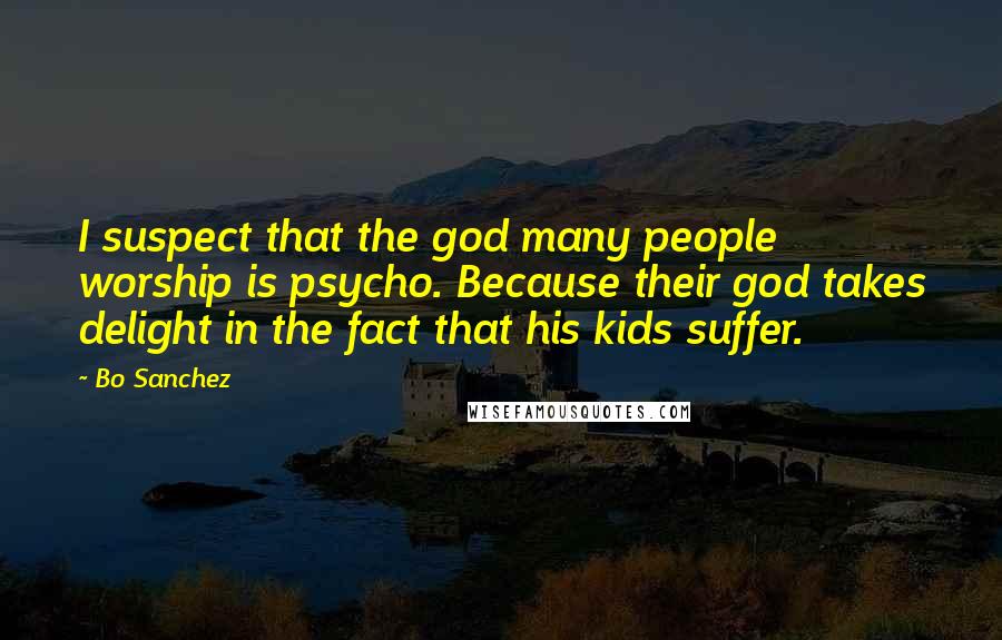 Bo Sanchez Quotes: I suspect that the god many people worship is psycho. Because their god takes delight in the fact that his kids suffer.