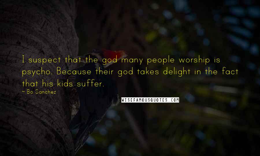 Bo Sanchez Quotes: I suspect that the god many people worship is psycho. Because their god takes delight in the fact that his kids suffer.