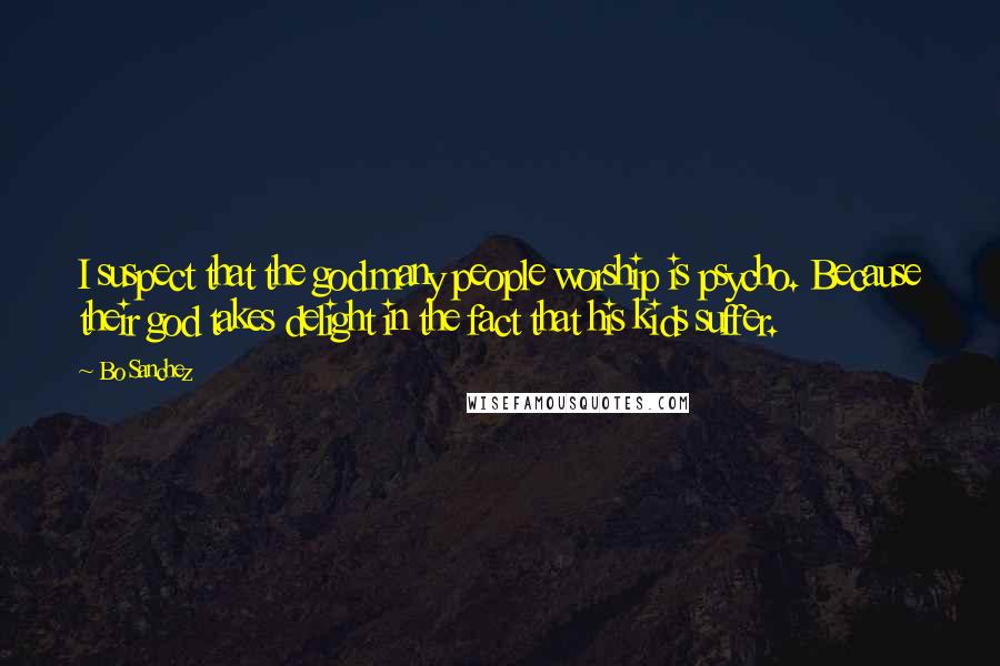 Bo Sanchez Quotes: I suspect that the god many people worship is psycho. Because their god takes delight in the fact that his kids suffer.