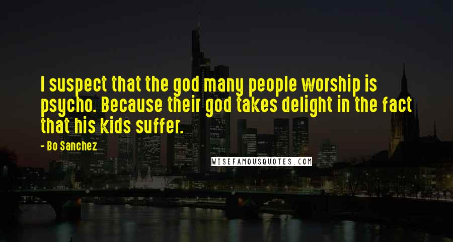 Bo Sanchez Quotes: I suspect that the god many people worship is psycho. Because their god takes delight in the fact that his kids suffer.