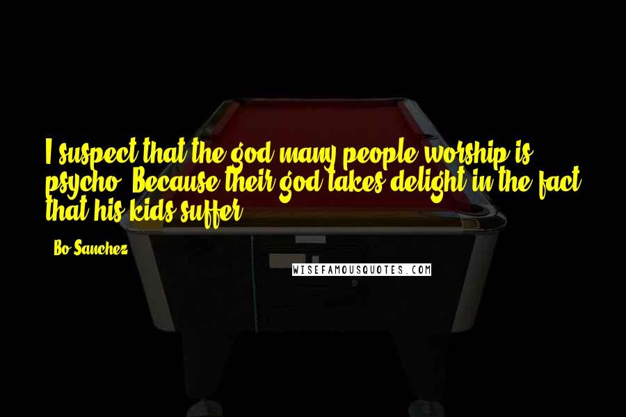 Bo Sanchez Quotes: I suspect that the god many people worship is psycho. Because their god takes delight in the fact that his kids suffer.