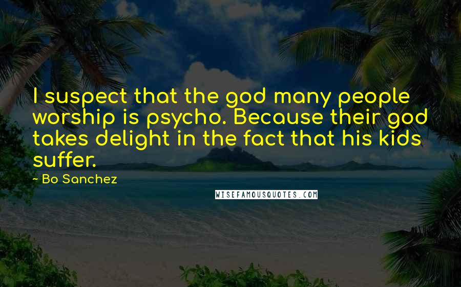 Bo Sanchez Quotes: I suspect that the god many people worship is psycho. Because their god takes delight in the fact that his kids suffer.