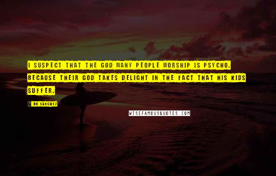 Bo Sanchez Quotes: I suspect that the god many people worship is psycho. Because their god takes delight in the fact that his kids suffer.