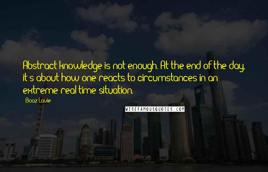 Boaz Lavie Quotes: Abstract knowledge is not enough. At the end of the day, it's about how one reacts to circumstances in an extreme real-time situation.