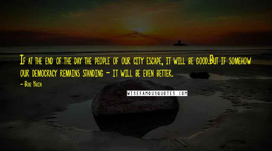 Boaz Yakin Quotes: If at the end of the day the people of our city escape, it will be good.But if somehow our democracy remains standing - it will be even better.