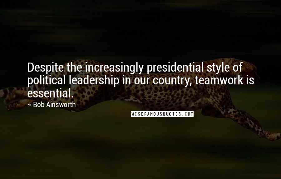 Bob Ainsworth Quotes: Despite the increasingly presidential style of political leadership in our country, teamwork is essential.