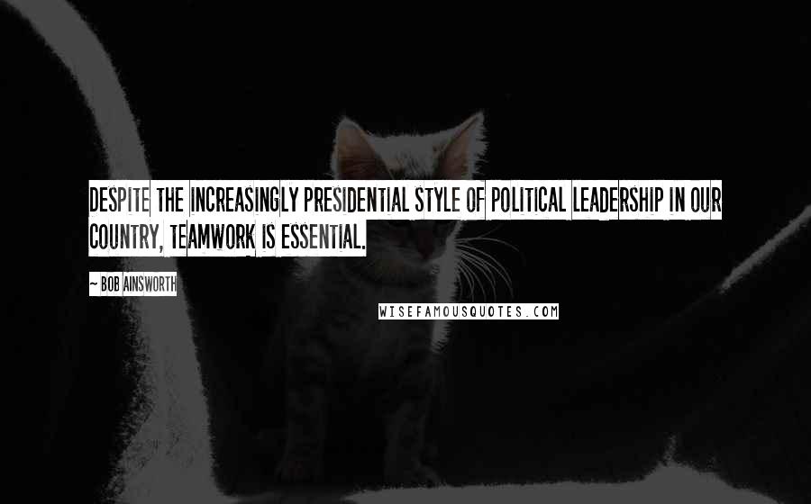 Bob Ainsworth Quotes: Despite the increasingly presidential style of political leadership in our country, teamwork is essential.