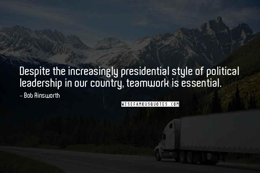 Bob Ainsworth Quotes: Despite the increasingly presidential style of political leadership in our country, teamwork is essential.