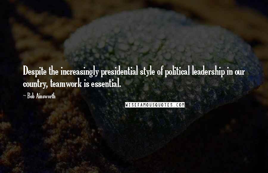 Bob Ainsworth Quotes: Despite the increasingly presidential style of political leadership in our country, teamwork is essential.