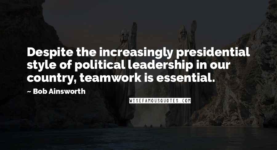 Bob Ainsworth Quotes: Despite the increasingly presidential style of political leadership in our country, teamwork is essential.