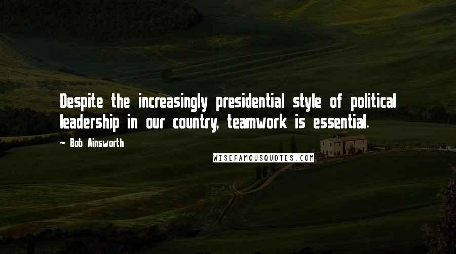 Bob Ainsworth Quotes: Despite the increasingly presidential style of political leadership in our country, teamwork is essential.