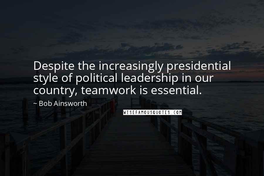 Bob Ainsworth Quotes: Despite the increasingly presidential style of political leadership in our country, teamwork is essential.