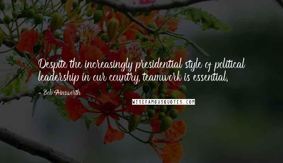 Bob Ainsworth Quotes: Despite the increasingly presidential style of political leadership in our country, teamwork is essential.