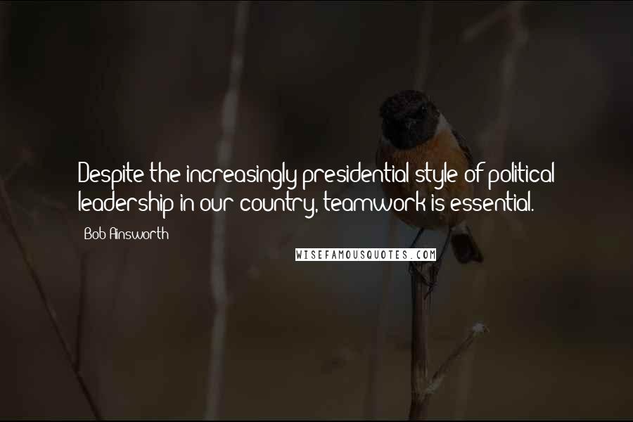 Bob Ainsworth Quotes: Despite the increasingly presidential style of political leadership in our country, teamwork is essential.