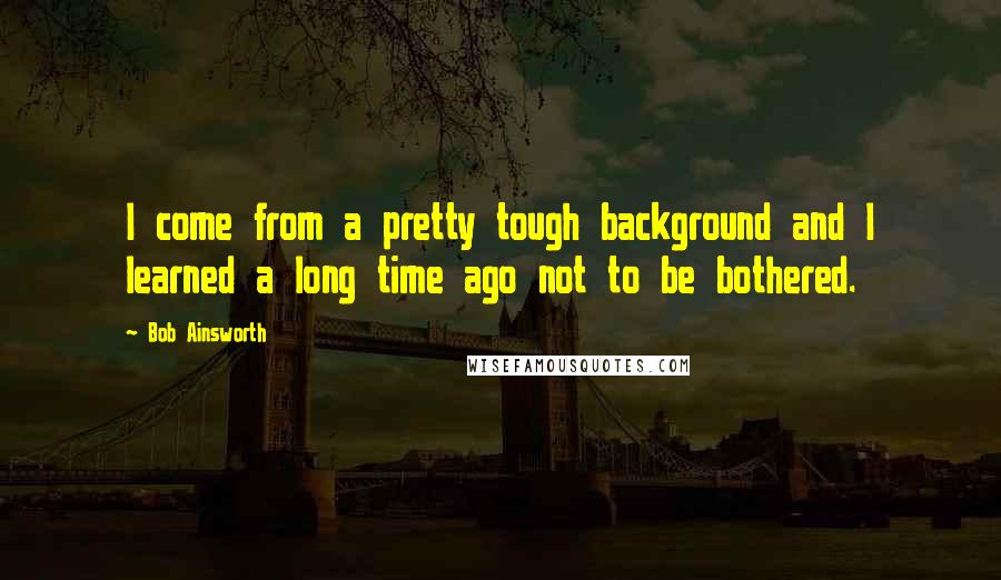 Bob Ainsworth Quotes: I come from a pretty tough background and I learned a long time ago not to be bothered.