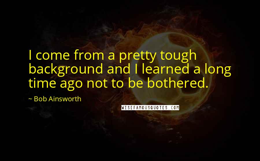 Bob Ainsworth Quotes: I come from a pretty tough background and I learned a long time ago not to be bothered.