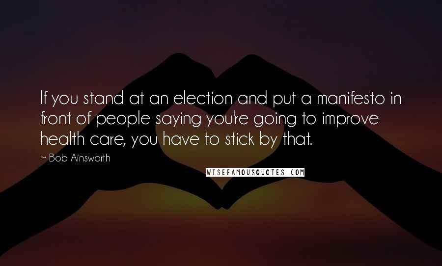 Bob Ainsworth Quotes: If you stand at an election and put a manifesto in front of people saying you're going to improve health care, you have to stick by that.