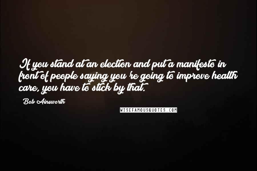 Bob Ainsworth Quotes: If you stand at an election and put a manifesto in front of people saying you're going to improve health care, you have to stick by that.