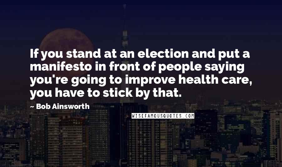 Bob Ainsworth Quotes: If you stand at an election and put a manifesto in front of people saying you're going to improve health care, you have to stick by that.