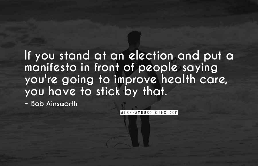 Bob Ainsworth Quotes: If you stand at an election and put a manifesto in front of people saying you're going to improve health care, you have to stick by that.