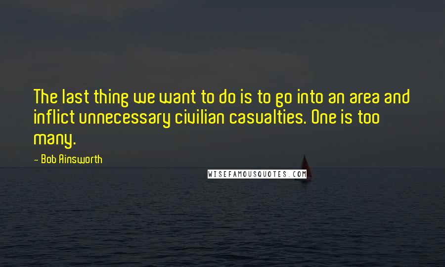 Bob Ainsworth Quotes: The last thing we want to do is to go into an area and inflict unnecessary civilian casualties. One is too many.