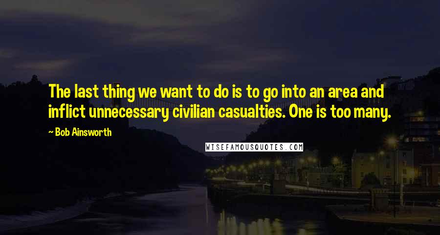 Bob Ainsworth Quotes: The last thing we want to do is to go into an area and inflict unnecessary civilian casualties. One is too many.